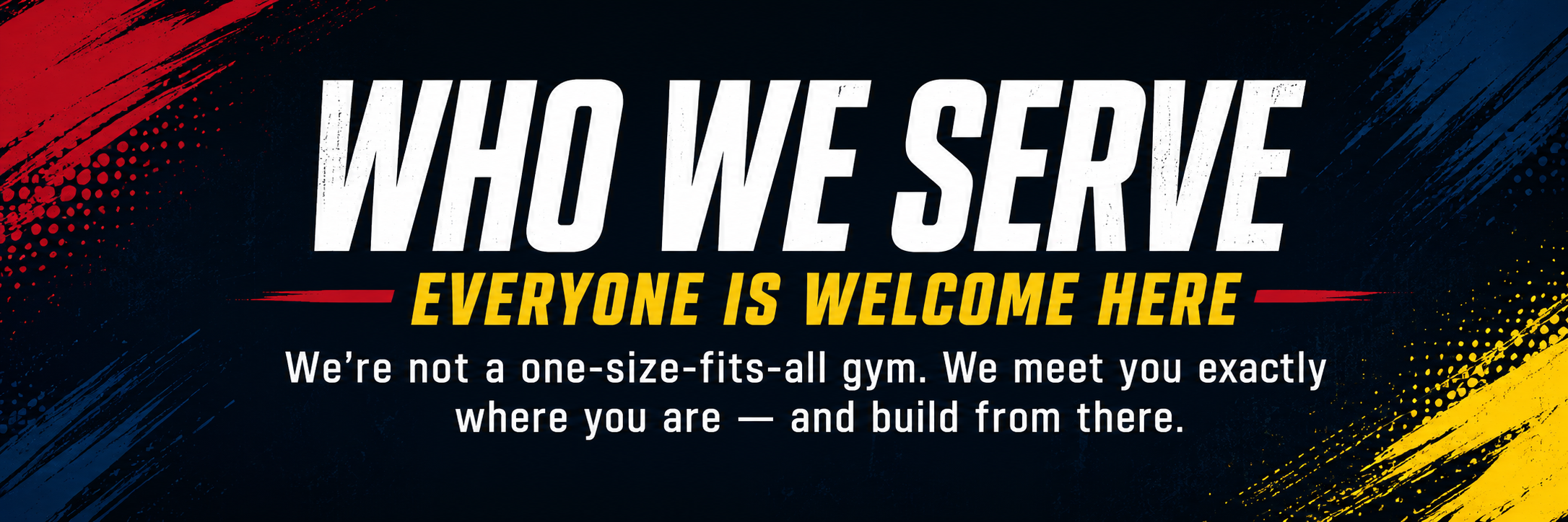 Who We Serve — Everyone Is Welcome Here. We're not a one-size-fits-all gym. We meet you exactly where you are — and build from there.
